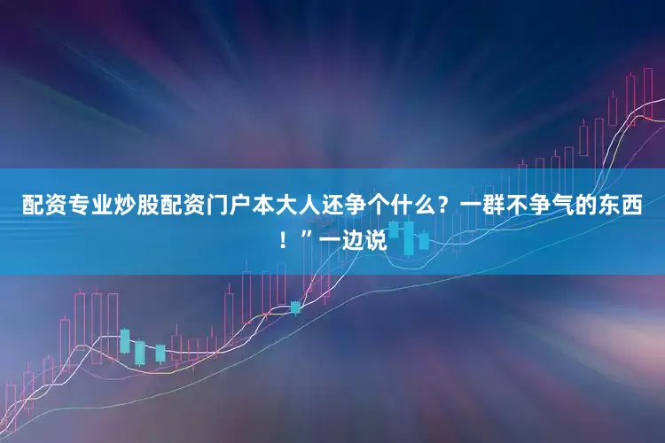 配资专业炒股配资门户本大人还争个什么？一群不争气的东西！”一边说