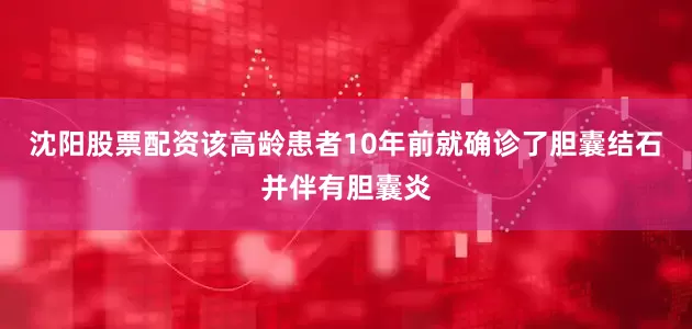沈阳股票配资该高龄患者10年前就确诊了胆囊结石并伴有胆囊炎