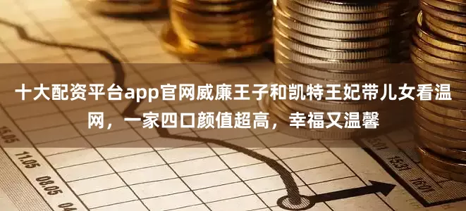 十大配资平台app官网威廉王子和凯特王妃带儿女看温网，一家四口颜值超高，幸福又温馨