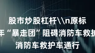 股市炒股杠杆\n原标题：老年“暴走团”阻碍消防车救护车通行
