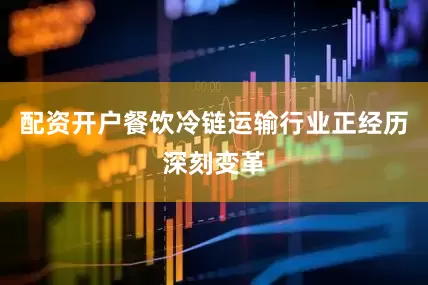 配资开户餐饮冷链运输行业正经历深刻变革