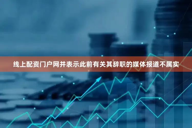 线上配资门户网并表示此前有关其辞职的媒体报道不属实