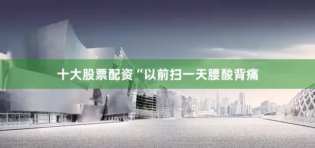十大股票配资“以前扫一天腰酸背痛