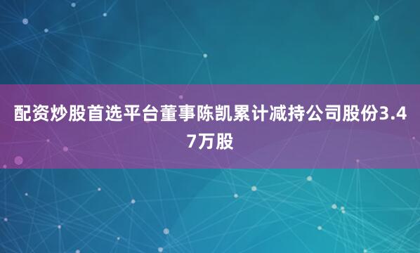 配资炒股首选平台董事陈凯累计减持公司股份3.47万股