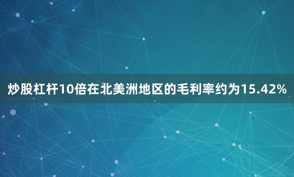 炒股杠杆10倍在北美洲地区的毛利率约为15.42%