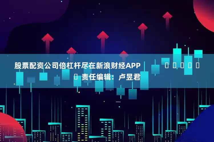 股票配资公司倍杠杆尽在新浪财经APP            						责任编辑：卢昱君