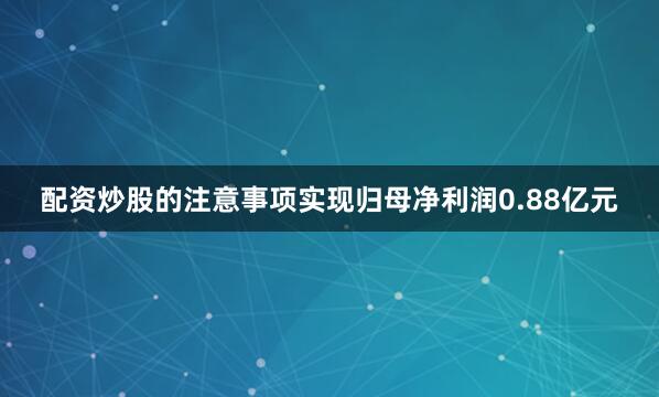 配资炒股的注意事项实现归母净利润0.88亿元
