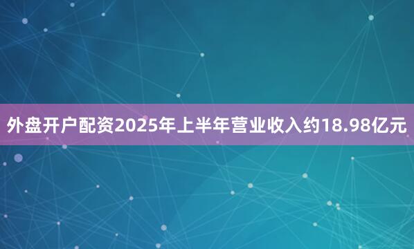 外盘开户配资2025年上半年营业收入约18.98亿元