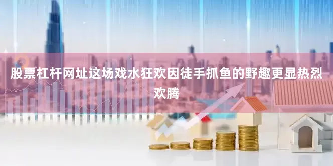 股票杠杆网址这场戏水狂欢因徒手抓鱼的野趣更显热烈欢腾