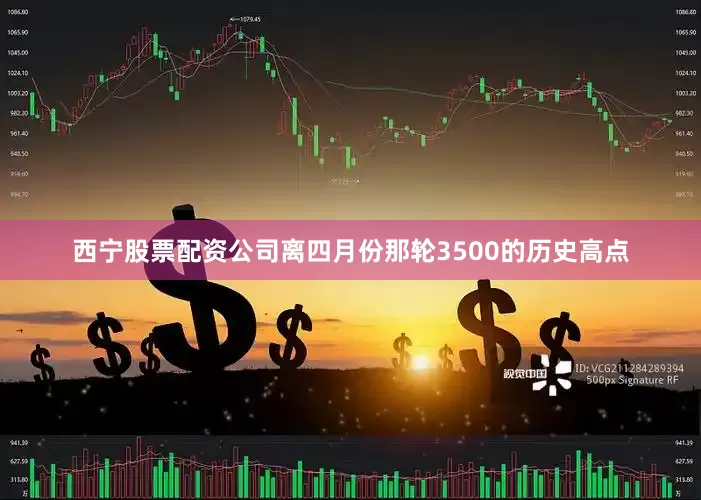 西宁股票配资公司离四月份那轮3500的历史高点