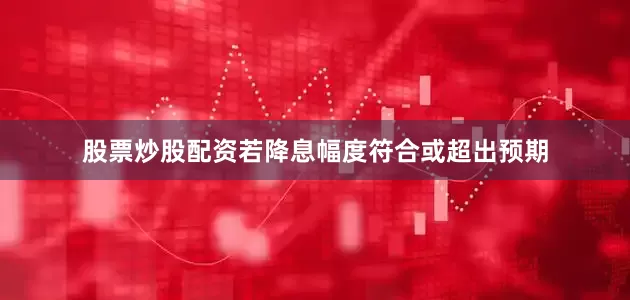 股票炒股配资若降息幅度符合或超出预期