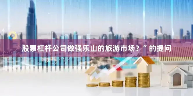 股票杠杆公司做强乐山的旅游市场？”的提问