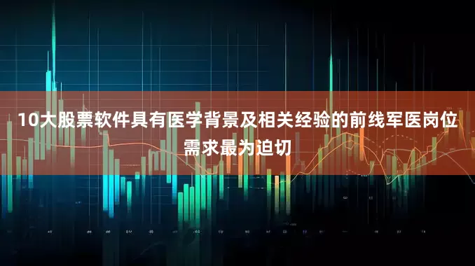 10大股票软件具有医学背景及相关经验的前线军医岗位需求最为迫切