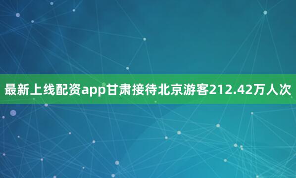 最新上线配资app甘肃接待北京游客212.42万人次