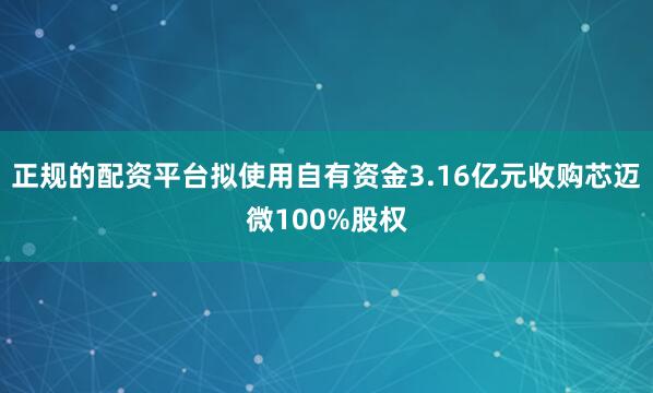 正规的配资平台拟使用自有资金3.16亿元收购芯迈微100%股权