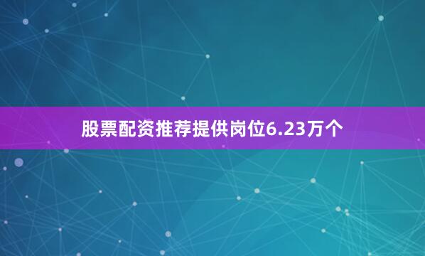 股票配资推荐提供岗位6.23万个